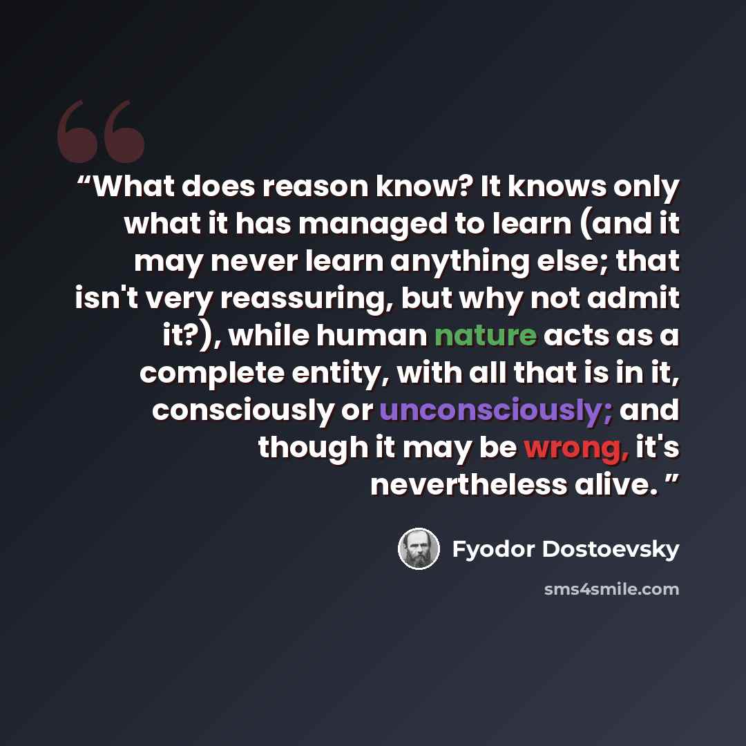“What does reason know? It knows only what it has managed to learn (and it may never learn anything else; that isn't very reassuring, but why not admit it?), while human nature acts as a complete entity, with all that is in it, consciously or unconsciously; and though it may be wrong, it's…” quote by Fyodor Dostoevsky