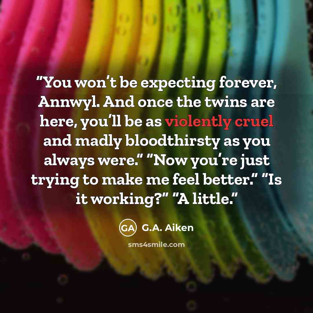 “You won’t be expecting forever, Annwyl. And once the twins are here, you’ll be as violently cruel and madly bloodthirsty as you always were.” “Now you’re just trying to make me feel better.” “Is it working?” “A little.” quote by G.A. Aiken