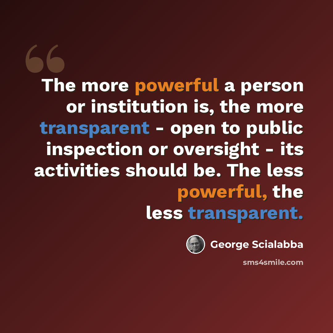 “The more powerful a person or institution is, the more transparent - open to public inspection or oversight - its activities should be. The less powerful, the less transparent.” quote by George Scialabba