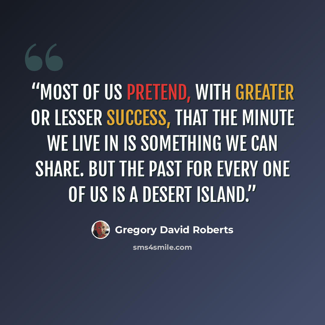 “Most of us pretend, with greater or lesser success, that the minute we live in is something we can share. But the past for every one of us is a desert island.” quote by Gregory David Roberts