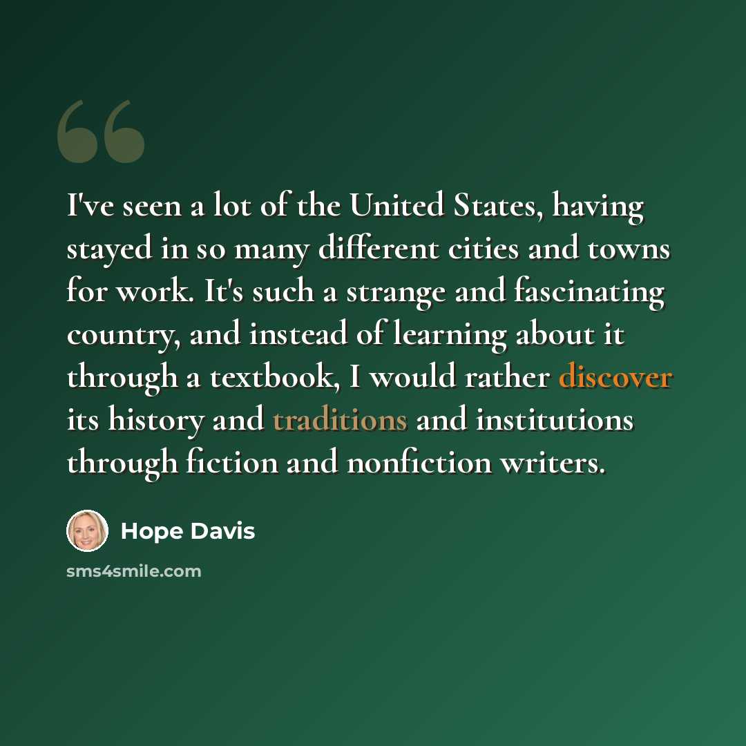 “I've seen a lot of the United States, having stayed in so many different cities and towns for work. It's such a strange and fascinating country, and instead of learning about it through a textbook, I would rather discover its history and traditions and institutions through fiction and nonfiction…” quote by Hope Davis