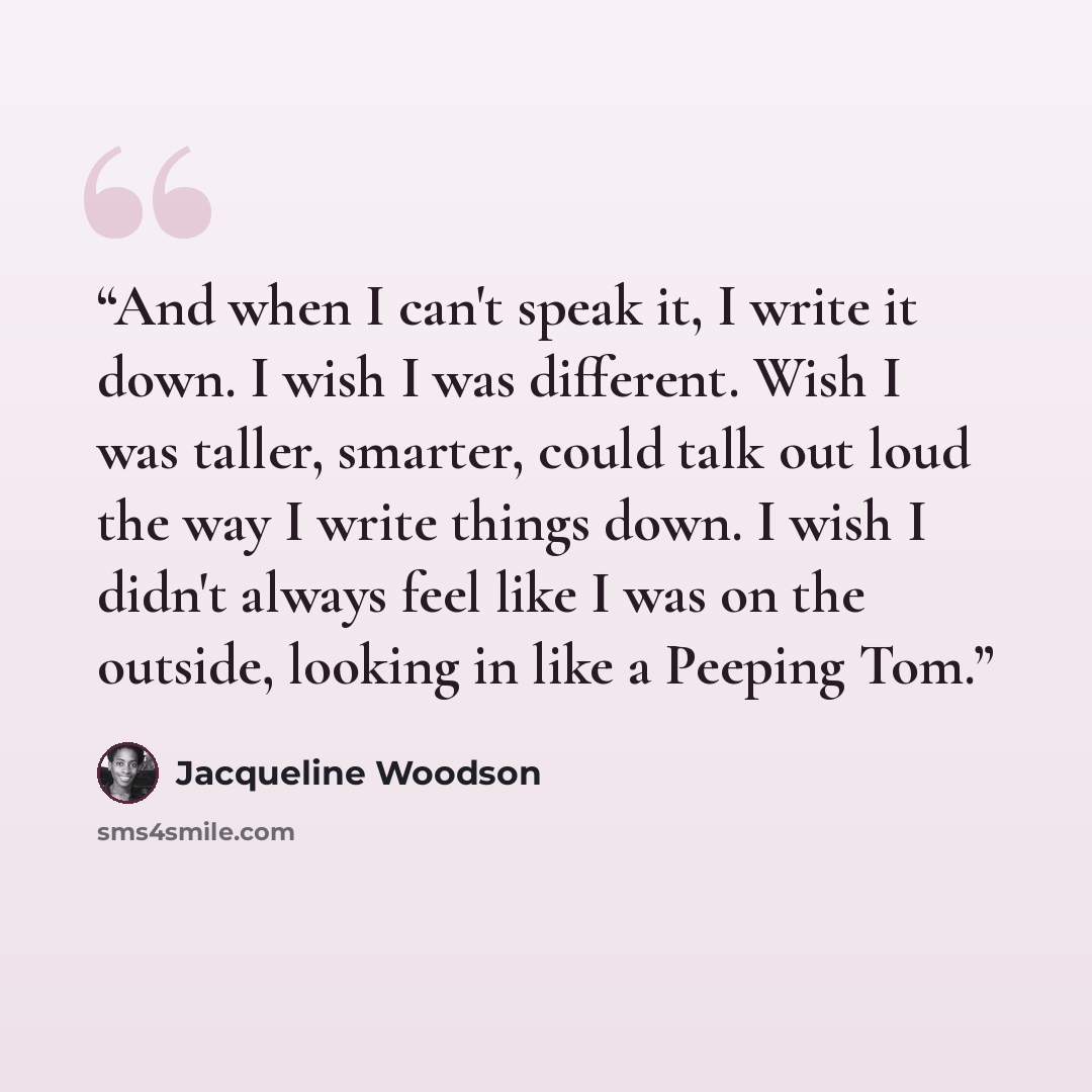 “And when I can't speak it, I write it down. I wish I was different. Wish I was taller, smarter, could talk out loud the way I write things down. I wish I didn't always feel like I was on the outside, looking in like a Peeping Tom.” quote by Jacqueline Woodson