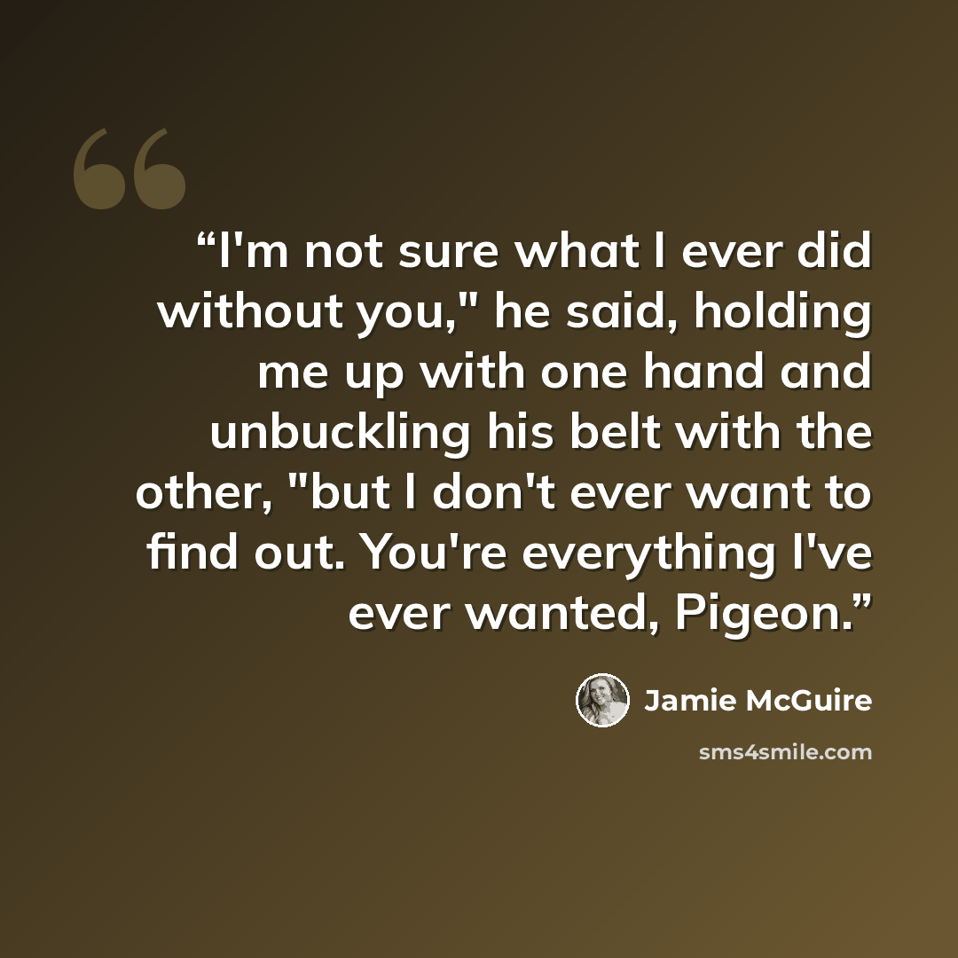 “I'm not sure what I ever did without you," he said, holding me up with one hand and unbuckling his belt with the other, "but I don't ever want to find out. You're everything I've ever wanted, Pigeon.” quote by Jamie McGuire