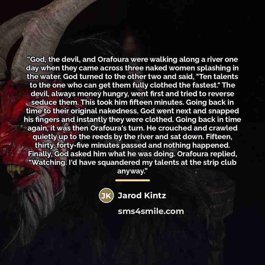 “God, the devil, and Orafoura were walking along a river one day when they came across three naked women splashing in the water. God turned to the other two and said, "Ten talents to the one who can get them fully clothed the fastest." The devil, always money hungry, went first and tried to reverse…” quote by Jarod Kintz