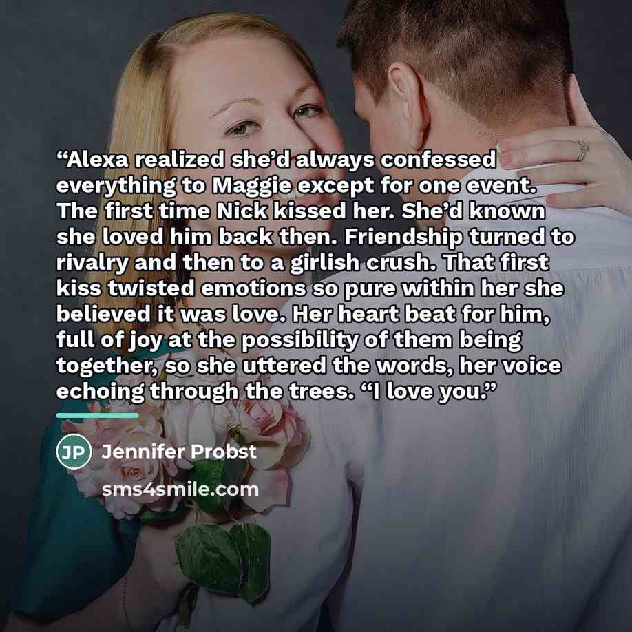 “Alexa realized she’d always confessed everything to Maggie except for one event. The first time Nick kissed her. She’d known she loved him back then. Friendship turned to rivalry and then to a girlish crush. That first kiss twisted emotions so pure within her she believed it was love. Her heart…” quote by Jennifer Probst