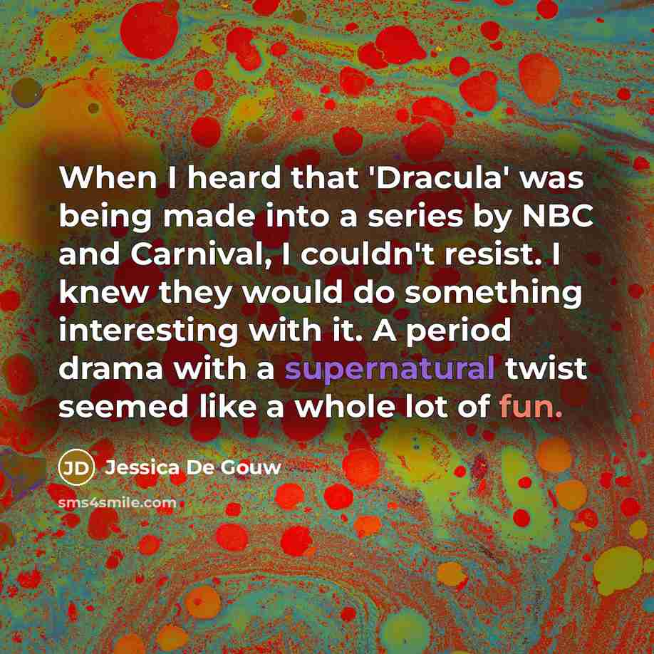 “When I heard that 'Dracula' was being made into a series by NBC and Carnival, I couldn't resist. I knew they would do something interesting with it. A period drama with a supernatural twist seemed like a whole lot of fun.” quote by Jessica De Gouw