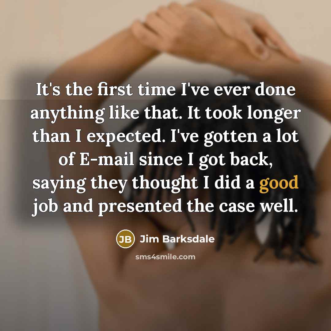 “It's the first time I've ever done anything like that. It took longer than I expected. I've gotten a lot of E-mail since I got back, saying they thought I did a good job and presented the case well.” quote by Jim Barksdale