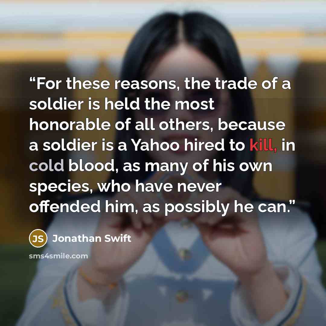 “For these reasons, the trade of a soldier is held the most honorable of all others, because a soldier is a Yahoo hired to kill, in cold blood, as many of his own species, who have never offended him, as possibly he can.” quote by Jonathan Swift