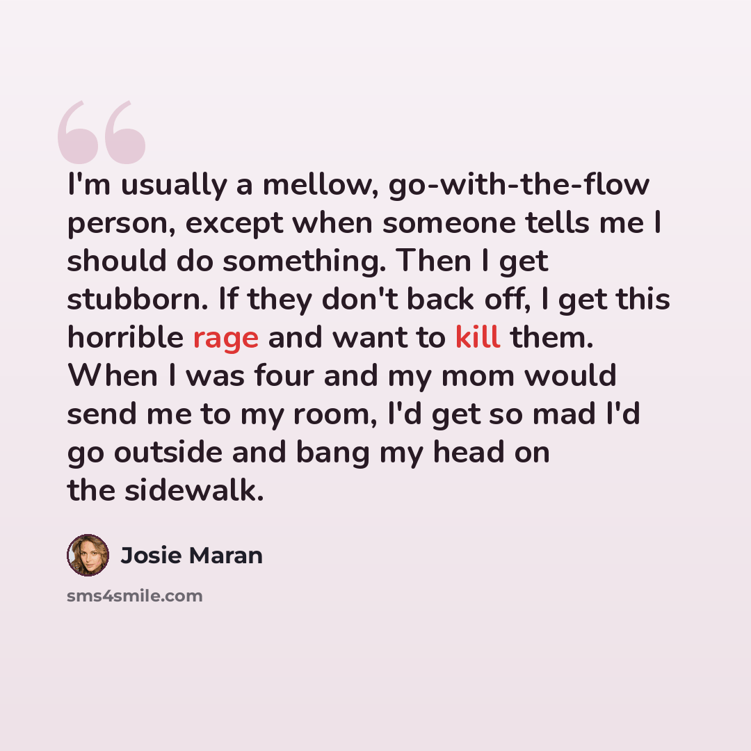 “I'm usually a mellow, go-with-the-flow person, except when someone tells me I should do something. Then I get stubborn. If they don't back off, I get this horrible rage and want to kill them. When I was four and my mom would send me to my room, I'd get so mad I'd go outside and bang my head on the…” quote by Josie Maran