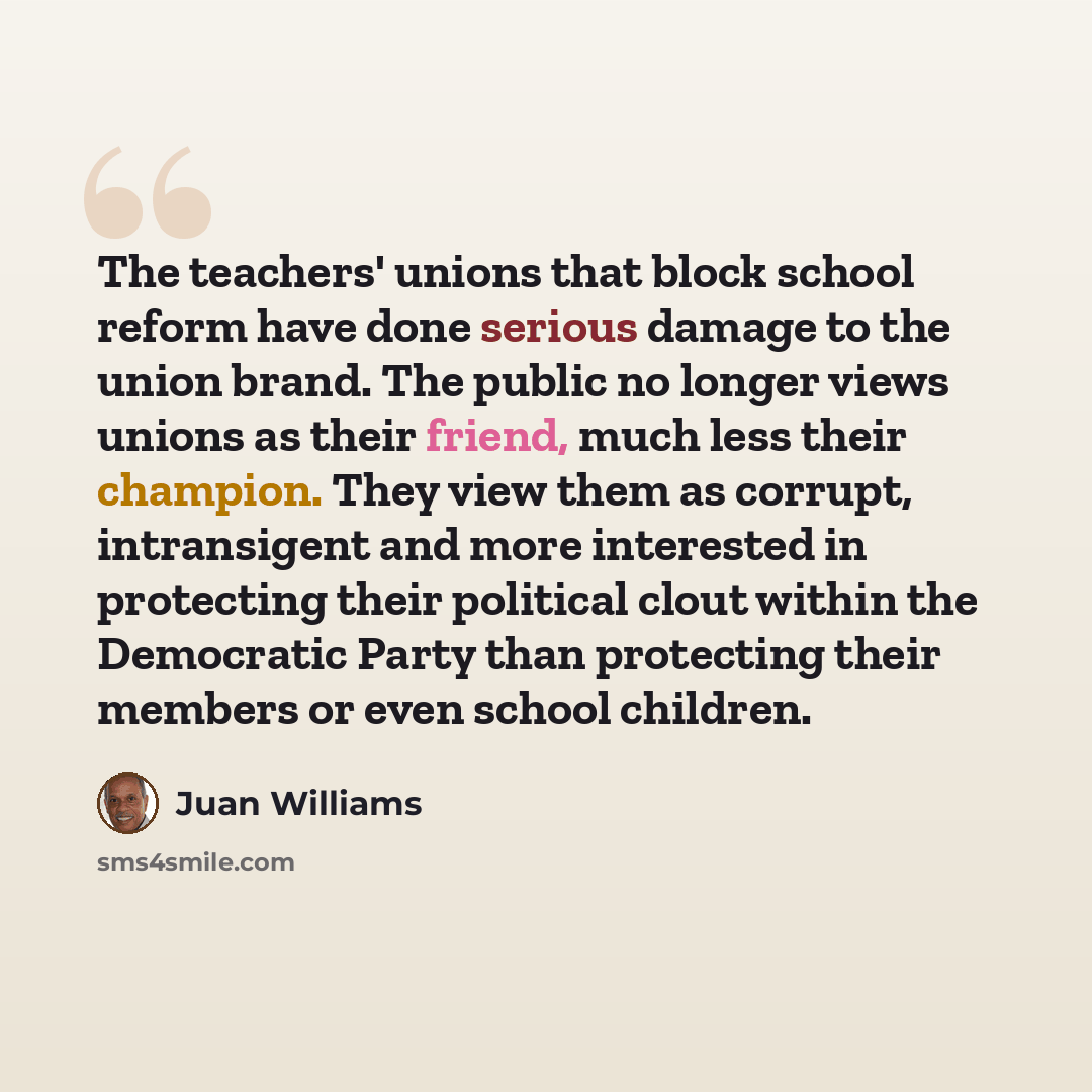 “The teachers' unions that block school reform have done serious damage to the union brand. The public no longer views unions as their friend, much less their champion. They view them as corrupt, intransigent and more interested in protecting their political clout within the Democratic Party than…” quote by Juan Williams