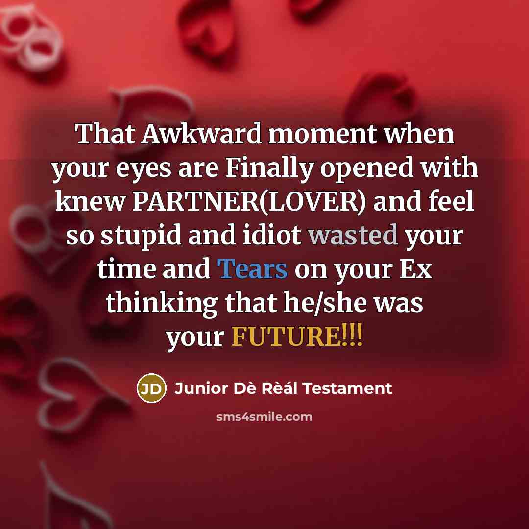 “That Awkward moment when your eyes are Finally opened with knew PARTNER(LOVER) and feel so stupid and idiot wasted your time and Tears on your Ex thinking that he/she was your FUTURE!!!” quote by Junior Dè Rèál Testament