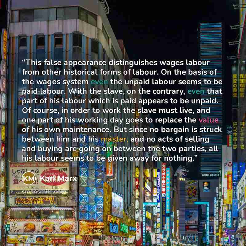 “This false appearance distinguishes wages labour from other historical forms of labour. On the basis of the wages system even the unpaid labour seems to be paid labour. With the slave, on the contrary, even that part of his labour which is paid appears to be unpaid. Of course, in order to work the…” quote by Karl Marx