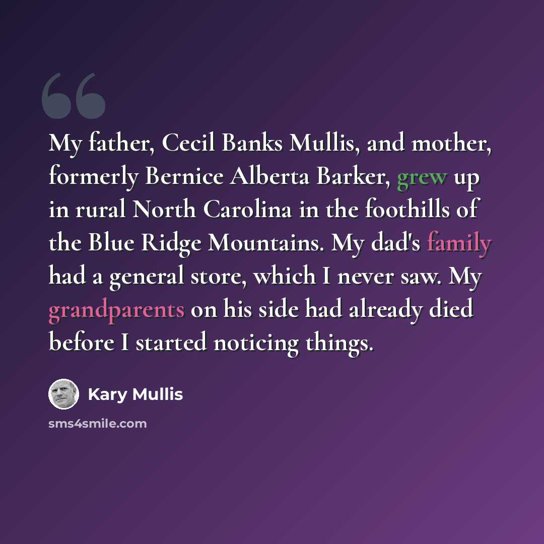 “My father, Cecil Banks Mullis, and mother, formerly Bernice Alberta Barker, grew up in rural North Carolina in the foothills of the Blue Ridge Mountains. My dad's family had a general store, which I never saw. My grandparents on his side had already died before I started noticing things.” quote by Kary Mullis