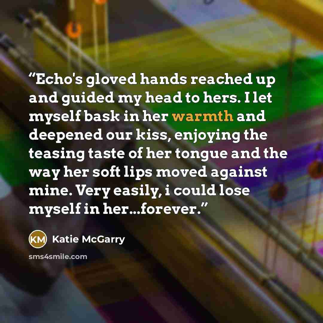 “Echo's gloved hands reached up and guided my head to hers. I let myself bask in her warmth and deepened our kiss, enjoying the teasing taste of her tongue and the way her soft lips moved against mine. Very easily, i could lose myself in her...forever.” quote by Katie McGarry