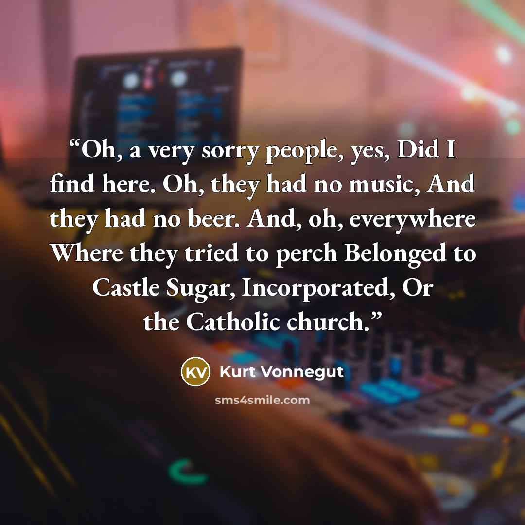 “Oh, a very sorry people, yes, Did I find here. Oh, they had no music, And they had no beer. And, oh, everywhere Where they tried to perch Belonged to Castle Sugar, Incorporated, Or the Catholic church.” quote by Kurt Vonnegut