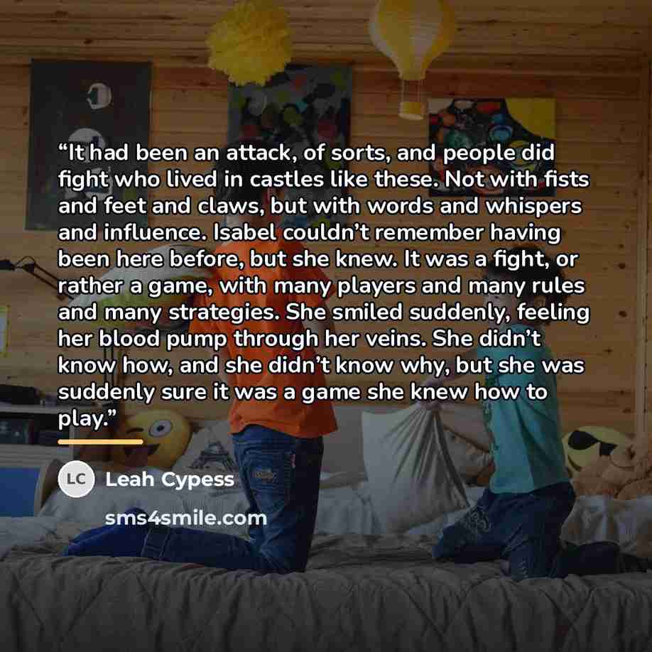“It had been an attack, of sorts, and people did fight who lived in castles like these. Not with fists and feet and claws, but with words and whispers and influence. Isabel couldn’t remember having been here before, but she knew. It was a fight, or rather a game, with many players and many rules…” quote by Leah Cypess