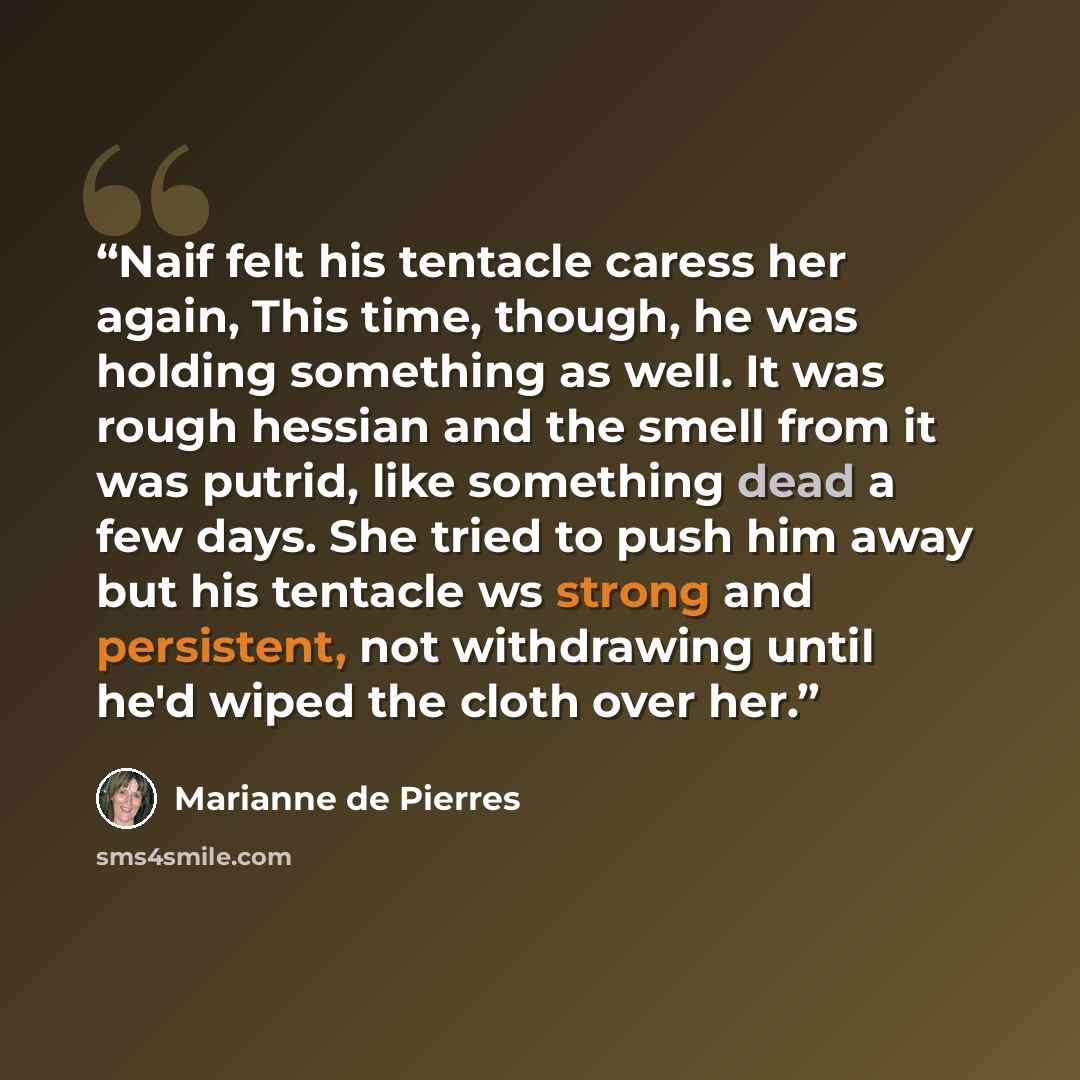 “Naif felt his tentacle caress her again, This time, though, he was holding something as well. It was rough hessian and the smell from it was putrid, like something dead a few days. She tried to push him away but his tentacle ws strong and persistent, not withdrawing until he'd wiped the cloth over…” quote by Marianne de Pierres