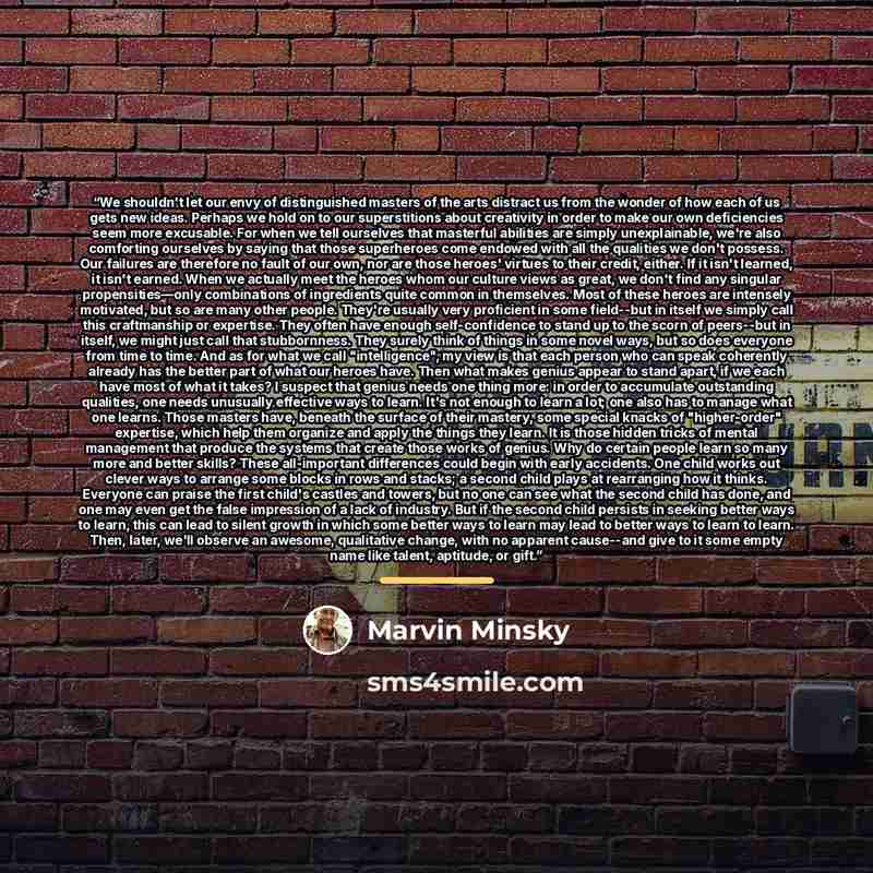 “We shouldn't let our envy of distinguished masters of the arts distract us from the wonder of how each of us gets new ideas. Perhaps we hold on to our superstitions about creativity in order to make our own deficiencies seem more excusable. For when we tell ourselves that masterful abilities are…” quote by Marvin Minsky