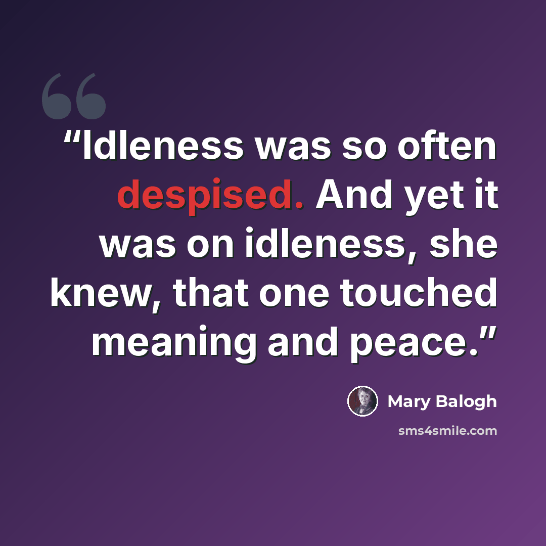“Idleness was so often despised. And yet it was on idleness, she knew, that one touched meaning and peace.” quote by Mary Balogh