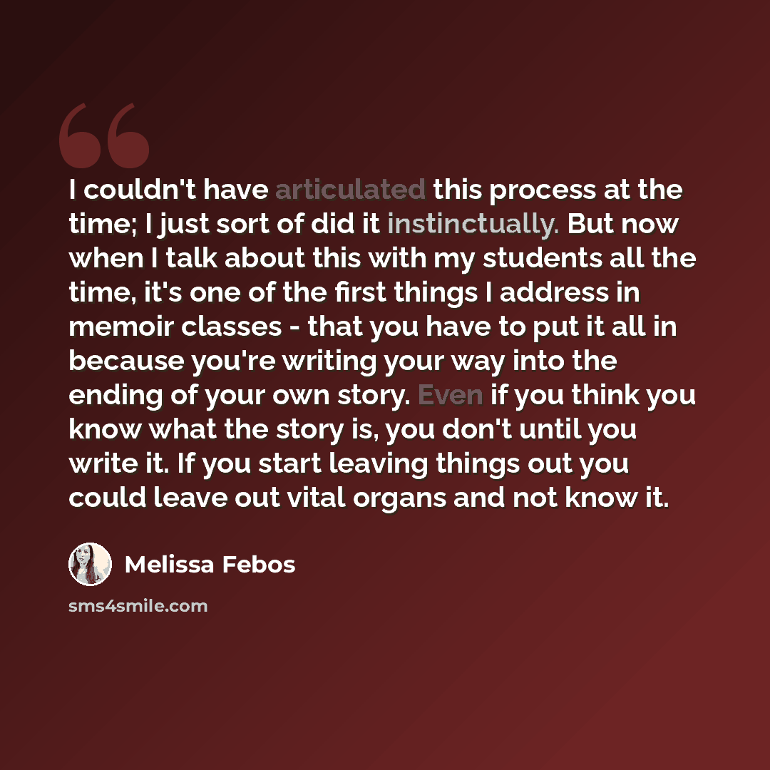 “I couldn't have articulated this process at the time; I just sort of did it instinctually. But now when I talk about this with my students all the time, it's one of the first things I address in memoir classes - that you have to put it all in because you're writing your way into the ending of your…” quote by Melissa Febos