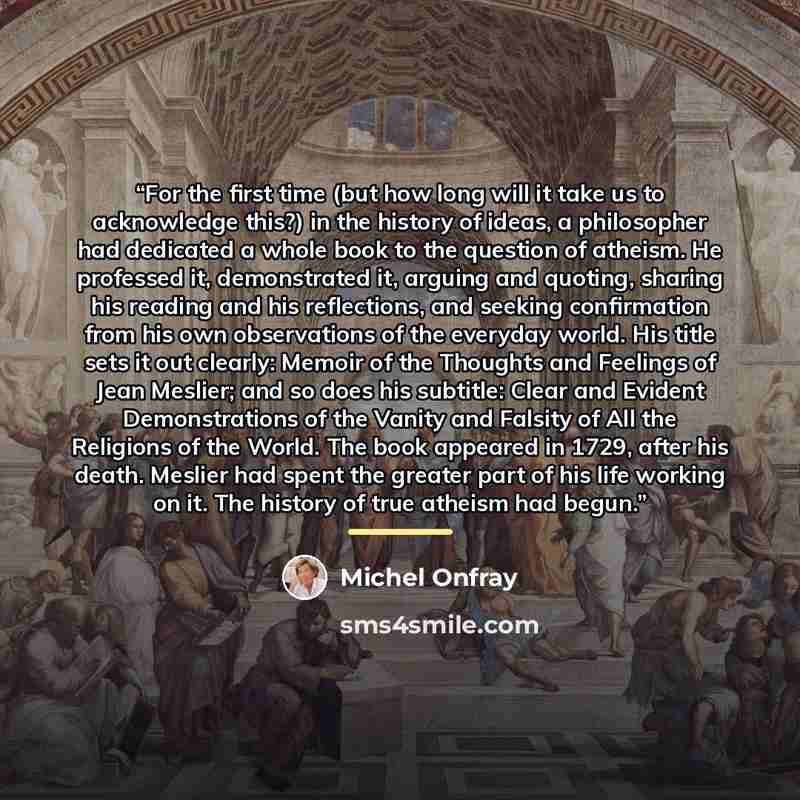 “For the first time (but how long will it take us to acknowledge this?) in the history of ideas, a philosopher had dedicated a whole book to the question of atheism. He professed it, demonstrated it, arguing and quoting, sharing his reading and his reflections, and seeking confirmation from his own…” quote by Michel Onfray
