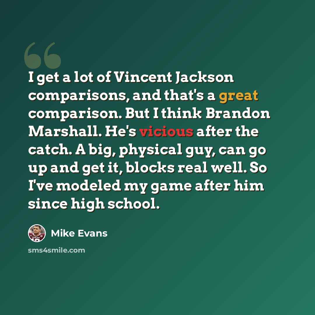 “I get a lot of Vincent Jackson comparisons, and that's a great comparison. But I think Brandon Marshall. He's vicious after the catch. A big, physical guy, can go up and get it, blocks real well. So I've modeled my game after him since high school.” quote by Mike Evans