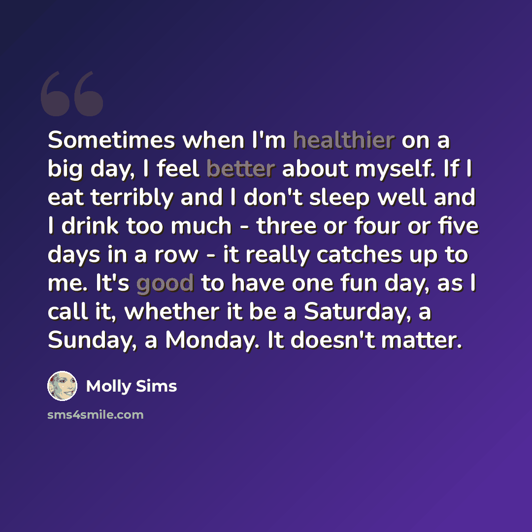 “Sometimes when I'm healthier on a big day, I feel better about myself. If I eat terribly and I don't sleep well and I drink too much - three or four or five days in a row - it really catches up to me. It's good to have one fun day, as I call it, whether it be a Saturday, a Sunday, a Monday. It…” quote by Molly Sims