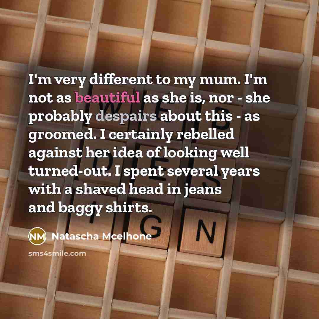 “I'm very different to my mum. I'm not as beautiful as she is, nor - she probably despairs about this - as groomed. I certainly rebelled against her idea of looking well turned-out. I spent several years with a shaved head in jeans and baggy shirts.” quote by Natascha McElhone