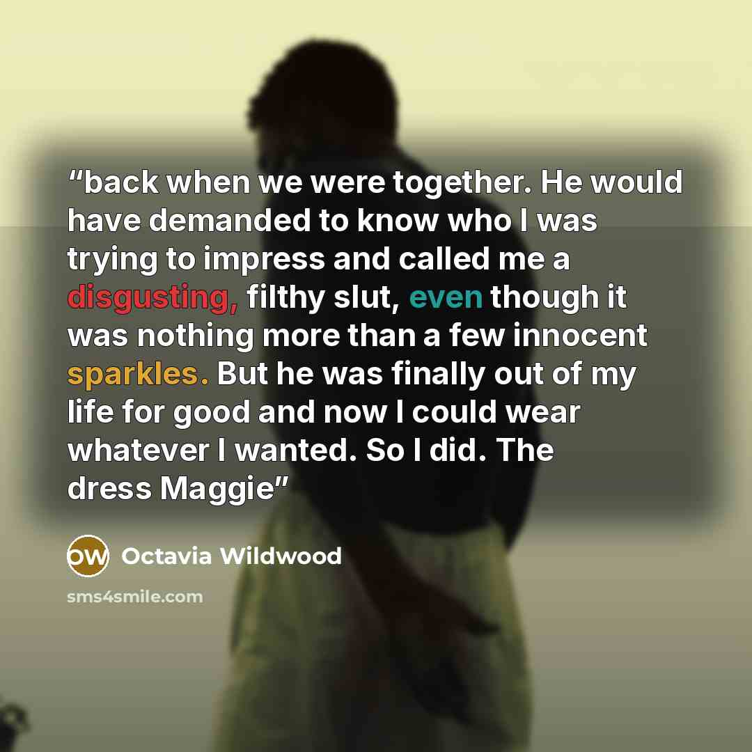 “back when we were together. He would have demanded to know who I was trying to impress and called me a disgusting, filthy slut, even though it was nothing more than a few innocent sparkles. But he was finally out of my life for good and now I could wear whatever I wanted. So I did. The dress Maggie” quote by Octavia Wildwood