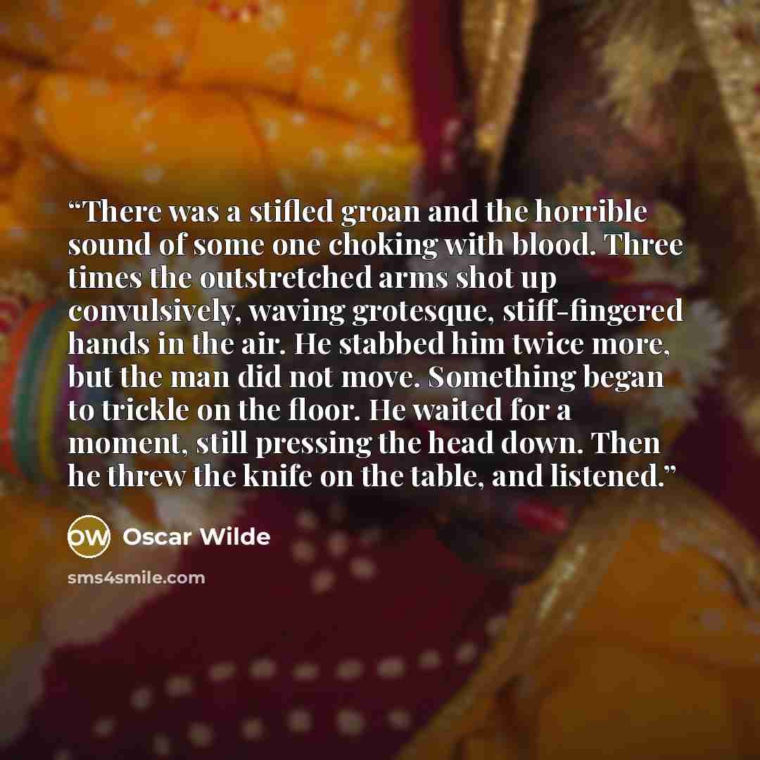 “There was a stifled groan and the horrible sound of some one choking with blood. Three times the outstretched arms shot up convulsively, waving grotesque, stiff-fingered hands in the air. He stabbed him twice more, but the man did not move. Something began to trickle on the floor. He waited for a…” quote by Oscar Wilde