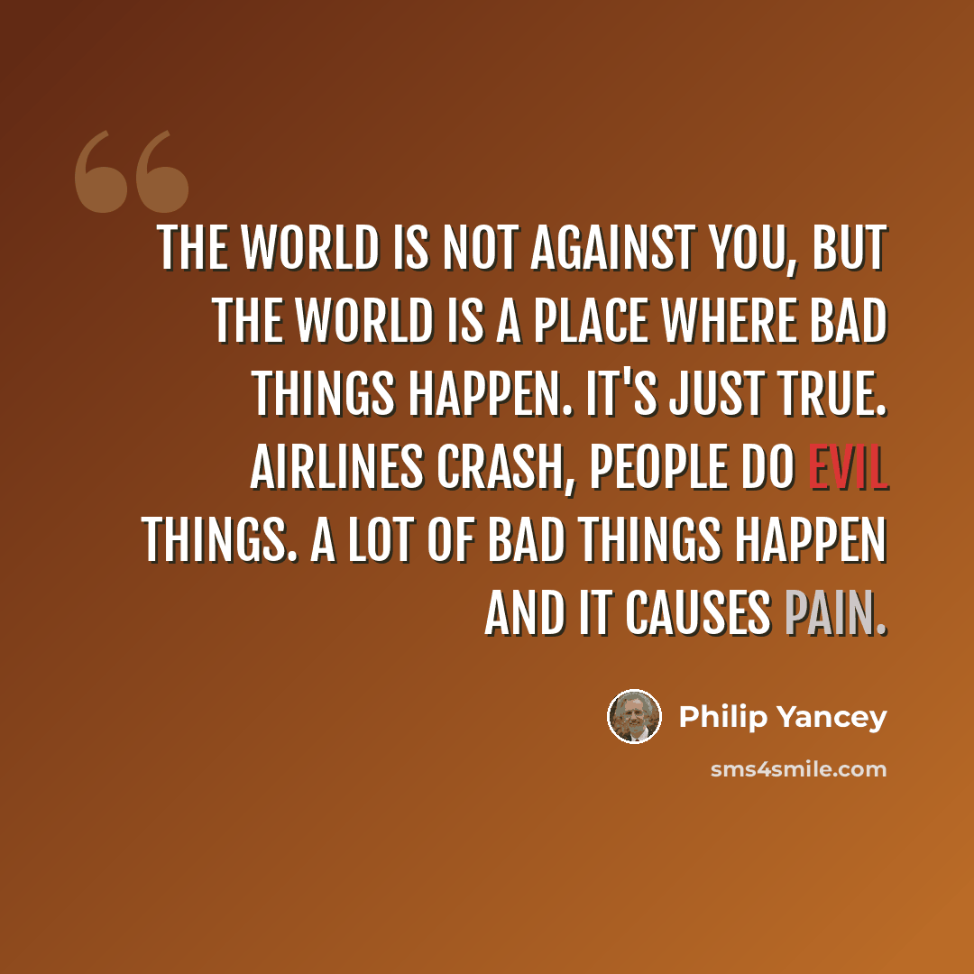 “The world is not against you, but the world is a place where bad things happen. It's just true. Airlines crash, people do evil things. A lot of bad things happen and it causes pain.” quote by Philip Yancey