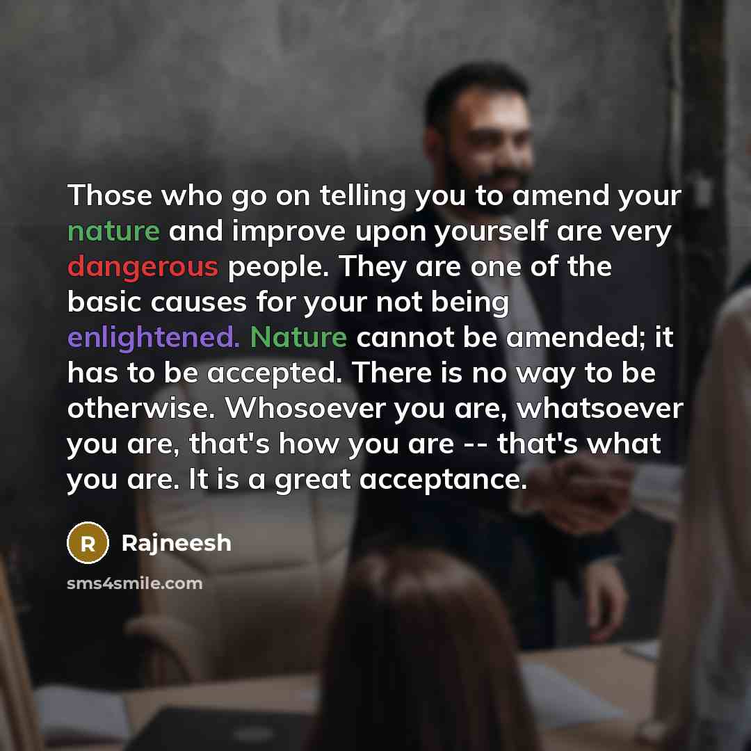 “Those who go on telling you to amend your nature and improve upon yourself are very dangerous people. They are one of the basic causes for your not being enlightened. Nature cannot be amended; it has to be accepted. There is no way to be otherwise. Whosoever you are, whatsoever you are, that's how…” quote by Rajneesh