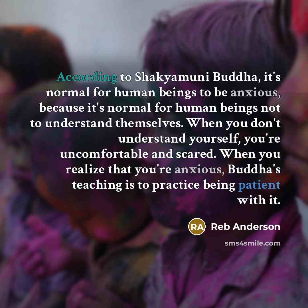“According to Shakyamuni Buddha, it's normal for human beings to be anxious, because it's normal for human beings not to understand themselves. When you don't understand yourself, you're uncomfortable and scared. When you realize that you're anxious, Buddha's teaching is to practice being patient…” quote by Reb Anderson