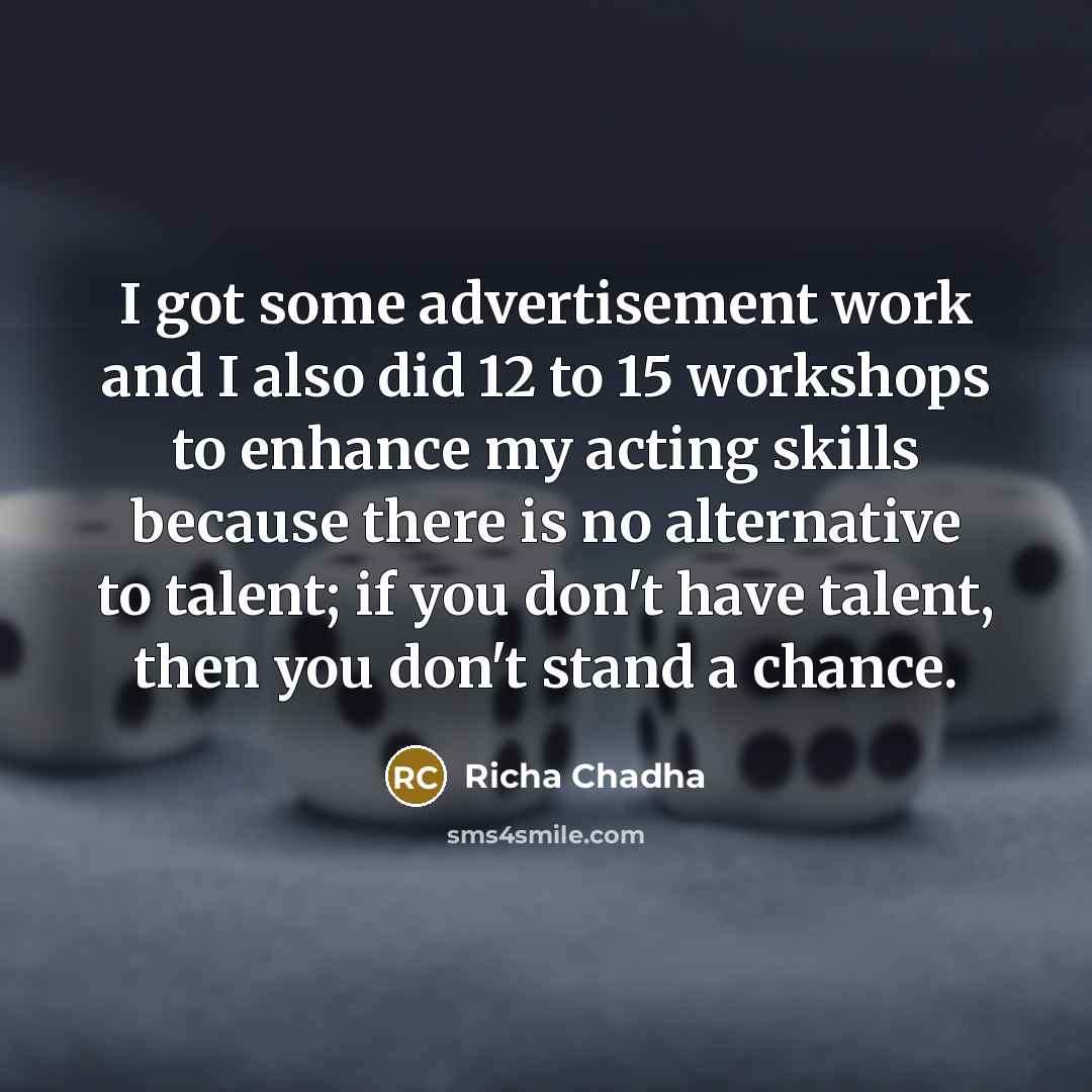 “I got some advertisement work and I also did 12 to 15 workshops to enhance my acting skills because there is no alternative to talent; if you don't have talent, then you don't stand a chance.” quote by Richa Chadha