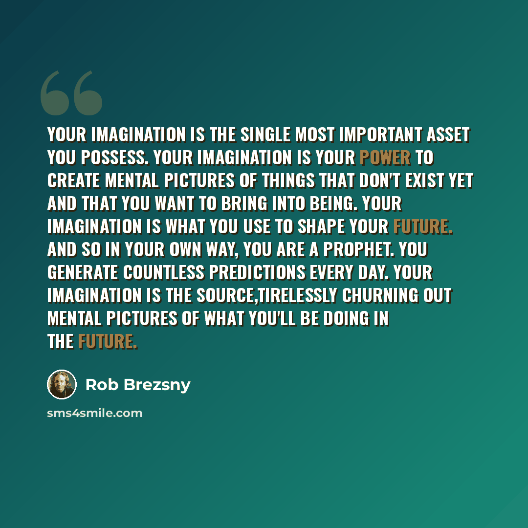 “Your imagination is the single most important asset you possess. Your imagination is your power to create mental pictures of things that don't exist yet and that you want to bring into being. Your imagination is what you use to shape your future. And so in your own way, you are a prophet. You…” quote by Rob Brezsny