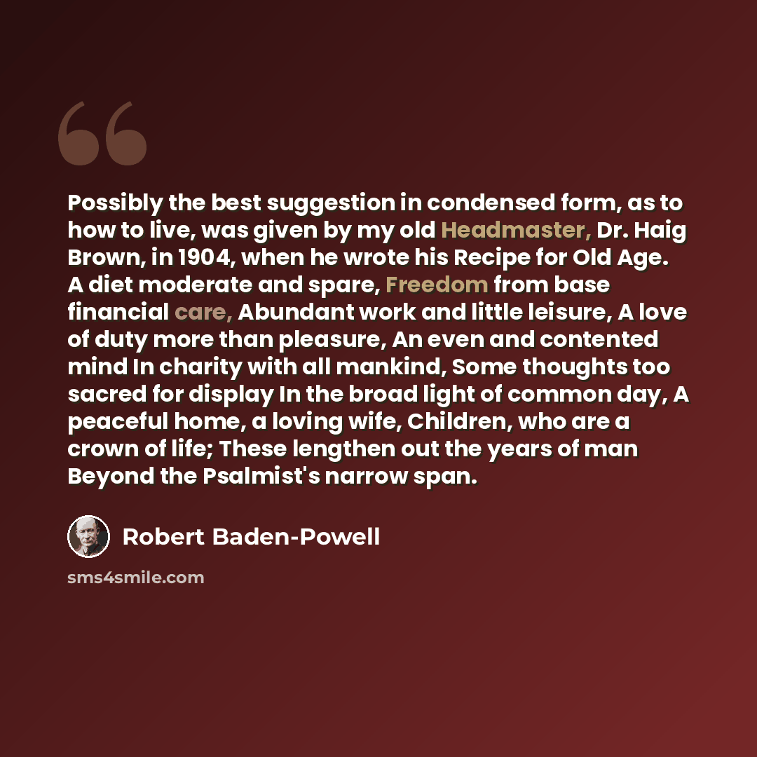 “Possibly the best suggestion in condensed form, as to how to live, was given by my old Headmaster, Dr. Haig Brown, in 1904, when he wrote his Recipe for Old Age. A diet moderate and spare, Freedom from base financial care, Abundant work and little leisure, A love of duty more than pleasure, An…” quote by Robert Baden-Powell