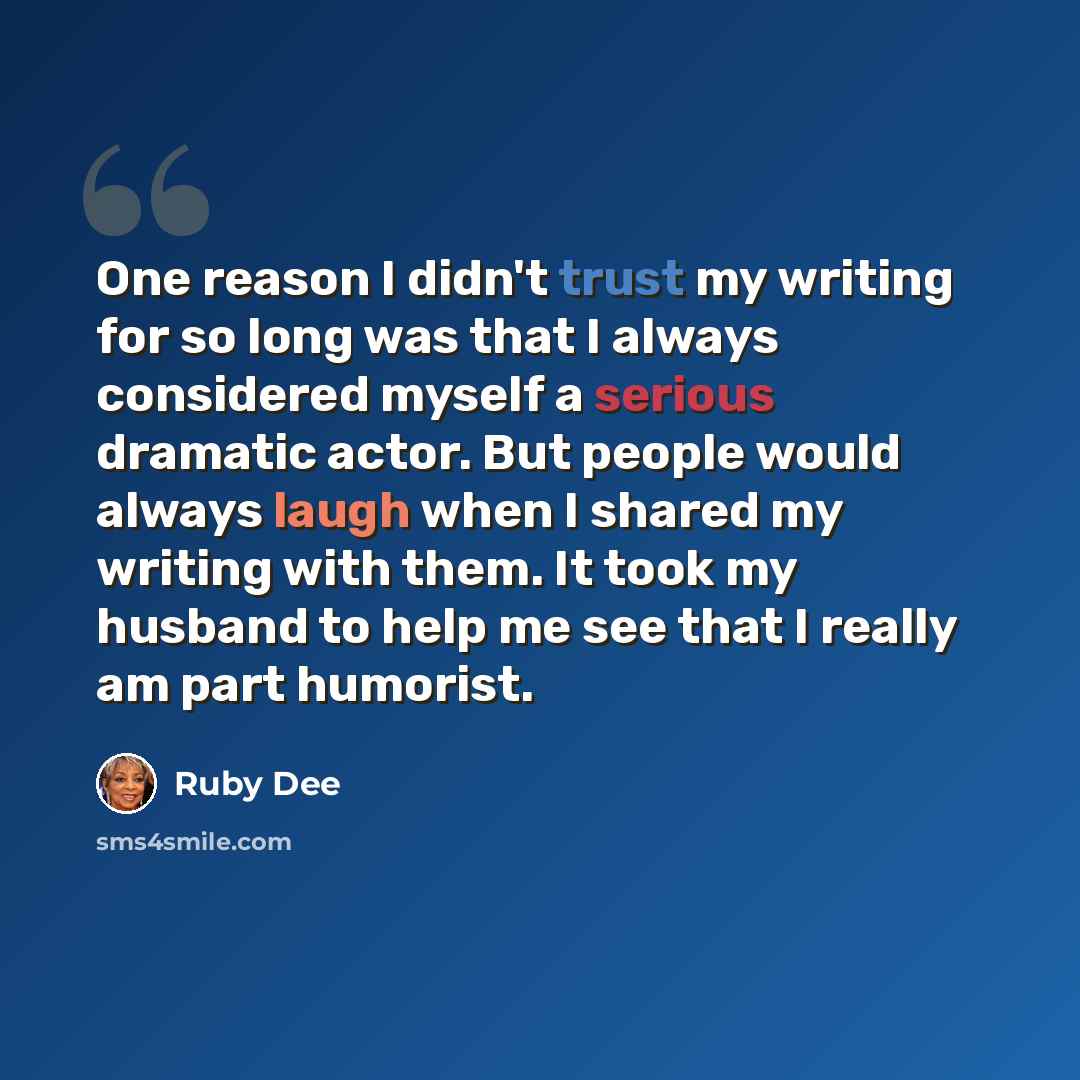 “One reason I didn't trust my writing for so long was that I always considered myself a serious dramatic actor. But people would always laugh when I shared my writing with them. It took my husband to help me see that I really am part humorist.” quote by Ruby Dee