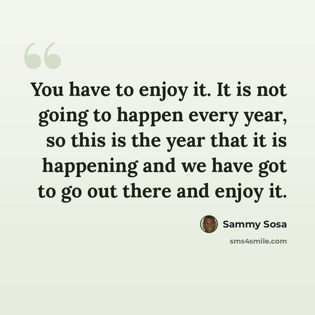 “You have to enjoy it. It is not going to happen every year, so this is the year that it is happening and we have got to go out there and enjoy it.” quote by Sammy Sosa