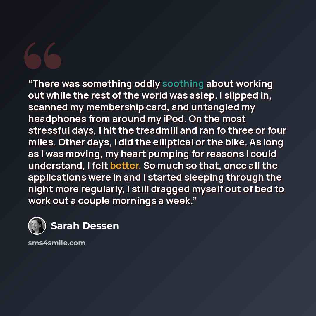 “There was something oddly soothing about working out while the rest of the world was aslep. I slipped in, scanned my membership card, and untangled my headphones from around my iPod. On the most stressful days, I hit the treadmill and ran fo three or four miles. Other days, I did the elliptical or…” quote by Sarah Dessen