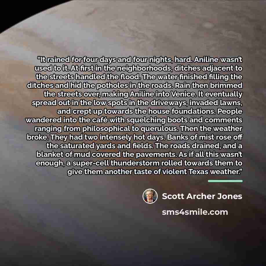 “It rained for four days and four nights, hard. Aniline wasn’t used to it. At first in the neighborhoods, ditches adjacent to the streets handled the flood. The water finished filling the ditches and hid the potholes in the roads. Rain then brimmed the streets over, making Aniline into Venice. It…” quote by Scott Archer Jones