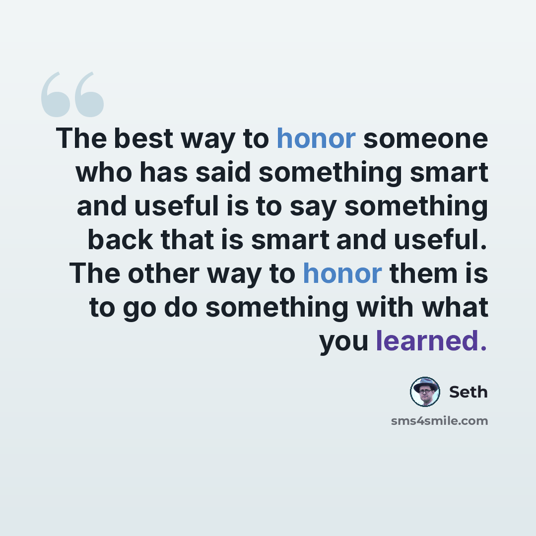 “The best way to honor someone who has said something smart and useful is to say something back that is smart and useful. The other way to honor them is to go do something with what you learned.” quote by Seth