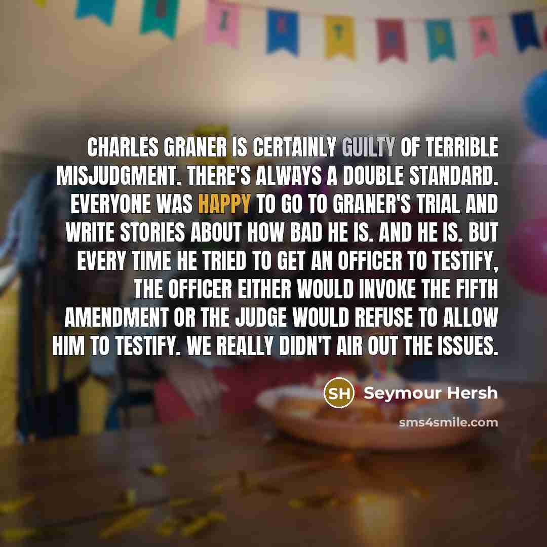 “Charles Graner is certainly guilty of terrible misjudgment. There's always a double standard. Everyone was happy to go to Graner's trial and write stories about how bad he is. And he is. But every time he tried to get an officer to testify, the officer either would invoke the Fifth Amendment or…” quote by Seymour Hersh