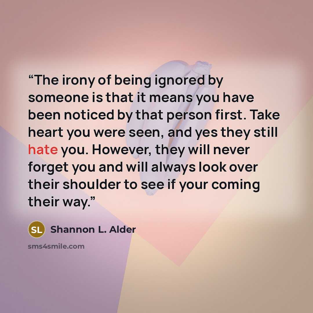 “The irony of being ignored by someone is that it means you have been noticed by that person first. Take heart you were seen, and yes they still hate you. However, they will never forget you and will always look over their shoulder to see if your coming their way.” quote by Shannon L. Alder