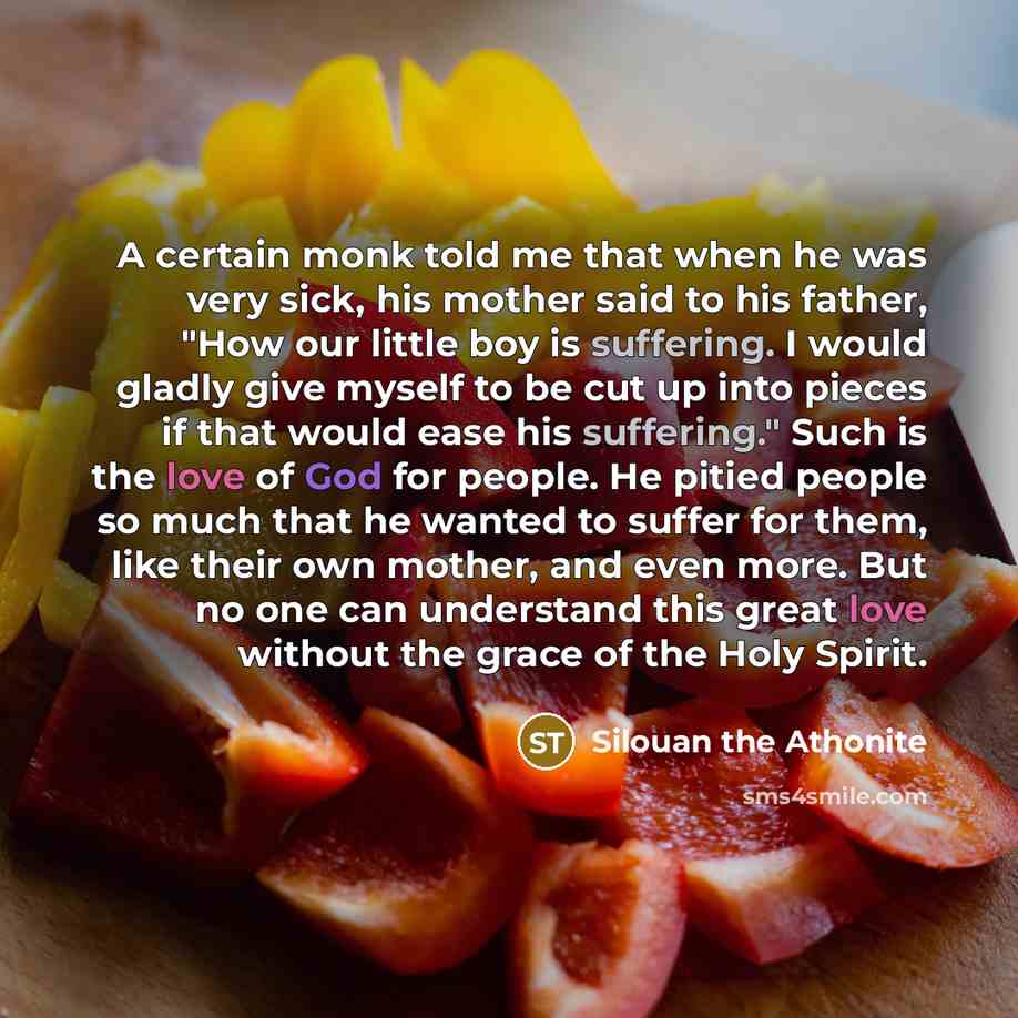 “A certain monk told me that when he was very sick, his mother said to his father, "How our little boy is suffering. I would gladly give myself to be cut up into pieces if that would ease his suffering." Such is the love of God for people. He pitied people so much that he wanted to suffer for them…” quote by Silouan the Athonite