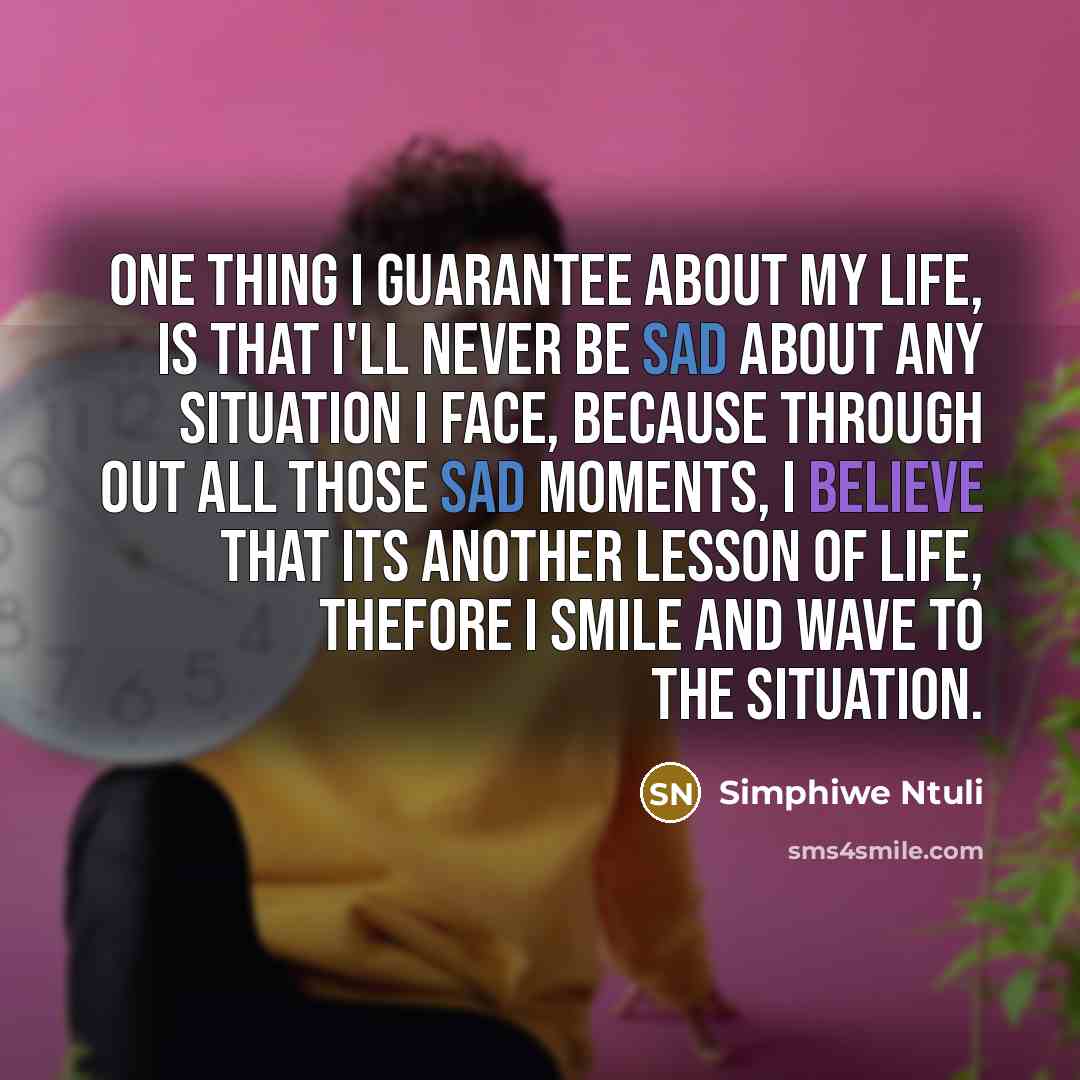 “One thing I guarantee about my life, is that I'll never be sad about any situation I face, because through out all those sad moments, I believe that its another lesson of life, thefore I smile and wave to the situation.” quote by Simphiwe Ntuli