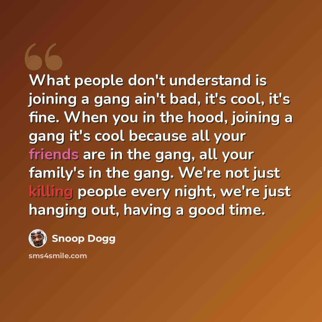 “What people don't understand is joining a gang ain't bad, it's cool, it's fine. When you in the hood, joining a gang it's cool because all your friends are in the gang, all your family's in the gang. We're not just killing people every night, we're just hanging out, having a good time.” quote by Snoop Dogg