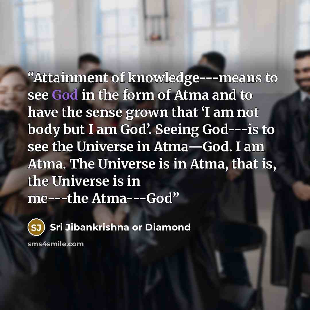 “Attainment of knowledge---means to see God in the form of Atma and to have the sense grown that ‘I am not body but I am God’. Seeing God---is to see the Universe in Atma—God. I am Atma. The Universe is in Atma, that is, the Universe is in me---the Atma---God” quote by Sri Jibankrishna or Diamond