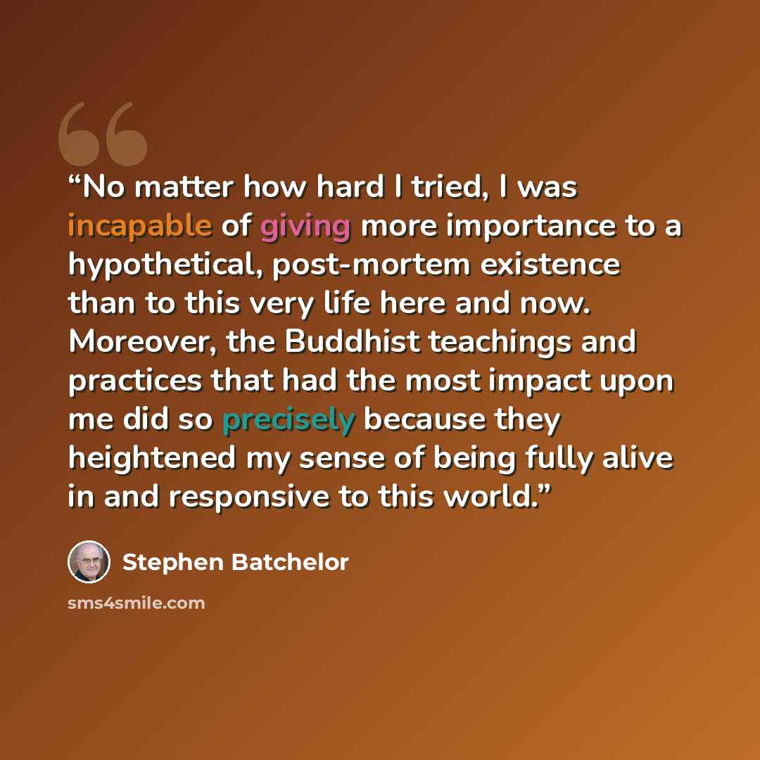 “No matter how hard I tried, I was incapable of giving more importance to a hypothetical, post-mortem existence than to this very life here and now. Moreover, the Buddhist teachings and practices that had the most impact upon me did so precisely because they heightened my sense of being fully alive…” quote by Stephen Batchelor