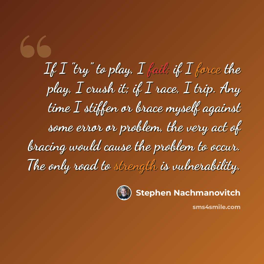 “If I "try" to play, I fail; if I force the play, I crush it; if I race, I trip. Any time I stiffen or brace myself against some error or problem, the very act of bracing would cause the problem to occur. The only road to strength is vulnerability.” quote by Stephen Nachmanovitch