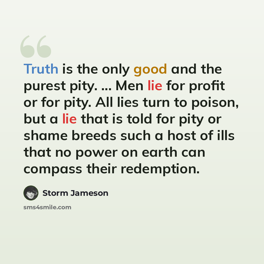 “Truth is the only good and the purest pity. ... Men lie for profit or for pity. All lies turn to poison, but a lie that is told for pity or shame breeds such a host of ills that no power on earth can compass their redemption.” quote by Storm Jameson